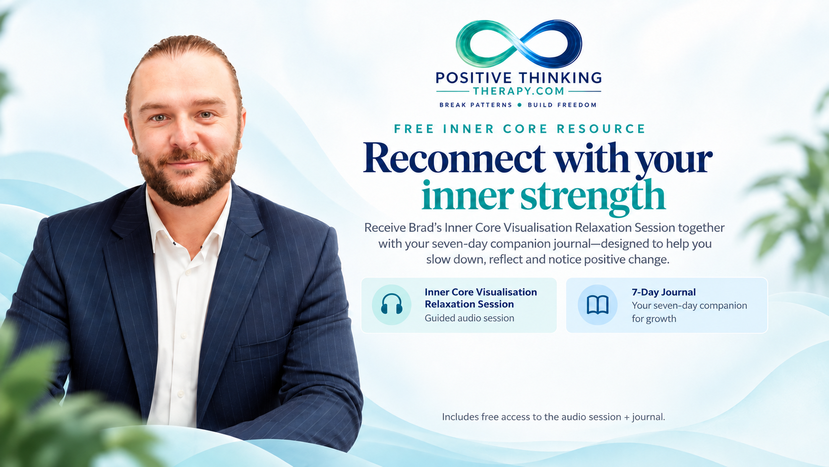 Brad at Positive Thinking Therapy. Free Inner Core resource: Reconnect with your inner strength. Receive the Inner Core Visualisation Relaxation Session and seven-day companion journal to help you slow down, reflect and notice positive change.
